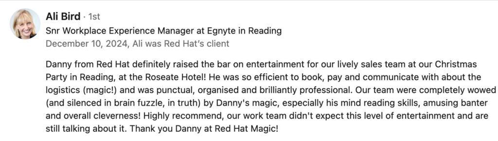 A LinkedIn review. It reads Danny from Red Hat definitely raised the bar on entertainment for our lively sales team at our Christmas Party in Reading, at the Roseate Hotel! He was so efficient to book, pay and communicate with about the logistics (magic!) and was punctual, organised and brilliantly professional. Our team were completely wowed (and silenced in brain fuzzle, in truth) by Danny's magic, especially his mind reading skills, amusing banter and overall cleverness! Highly recommend, our work team didn't expect this level of entertainment and are still talking about it. Thank you Danny at Red Hat Magic!