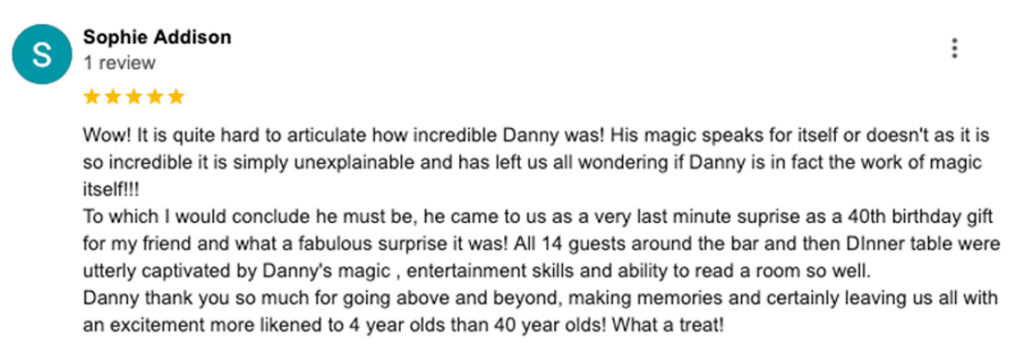 A review image from a client. It reads "Wow! It is quite hard to articulate how incredible Danny was! His magic speaks for itself or doesn't as it is so incredible it is simply unexplainable and has left us all wondering if Danny is in fact the work of magic itself!!! To which I would conclude he must be, he came to us as a very last minute suprise as a 40th birthday gift for my friend and what a fabulous surprise it was! All 14 guests around the bar and then DInner table were utterly captivated by Danny's magic , entertainment skills and ability to read a room so well. Danny thank you so much for going above and beyond, making memories and certainly leaving us all with an excitement more likened to 4 year olds than 40 year olds! What a treat!"