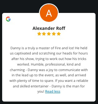 A review from Alex Roff after I entertained at his baby shower in Farnham Surrey. "Danny is a truly a master of Fire and Ice! He held us captivated and scratching our heads for hours after his show, trying to work out how his tricks worked. Humble, professional, kind and charming - Danny was a joy to communicate with in the lead up to the event, as well, and arrived with plenty of time to spare. If you want a reliable and skilled entertainer - Danny is the man for you!"