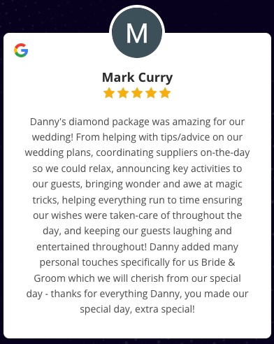 Danny's diamond package was amazing for our wedding! From helping with tips/advice on our wedding plans, coordinating suppliers on-the-day so we could relax, announcing key activities to our guests, bringing wonder and awe at magic tricks, helping everything run to time ensuring our wishes were taken-care of throughout the day, and keeping our guests laughing and entertained throughout! Danny added many personal touches specifically for us Bride & Groom which we will cherish from our special day - thanks for everything Danny, you made our special day, extra special! Mark Curry